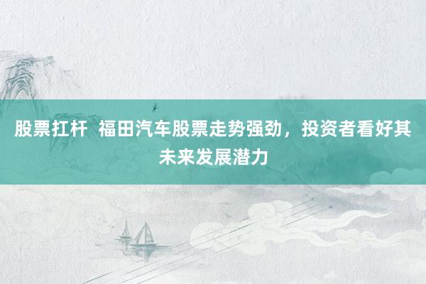 股票扛杆  福田汽车股票走势强劲，投资者看好其未来发展潜力