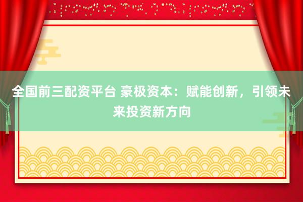 全国前三配资平台 豪极资本：赋能创新，引领未来投资新方向