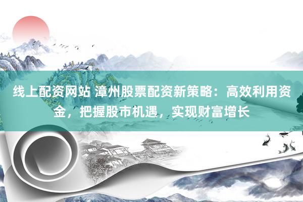线上配资网站 漳州股票配资新策略：高效利用资金，把握股市机遇，实现财富增长