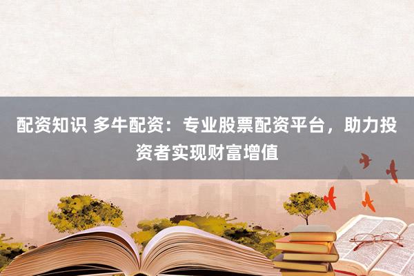 配资知识 多牛配资：专业股票配资平台，助力投资者实现财富增值