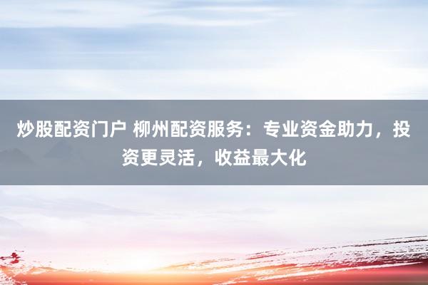 炒股配资门户 柳州配资服务：专业资金助力，投资更灵活，收益最大化