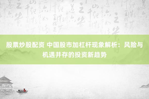 股票炒股配资 中国股市加杠杆现象解析：风险与机遇并存的投资新趋势