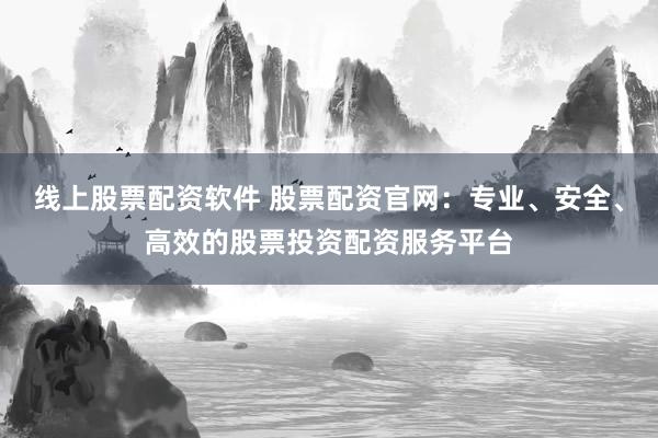 线上股票配资软件 股票配资官网：专业、安全、高效的股票投资配资服务平台