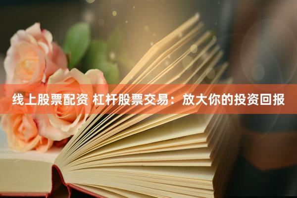 线上股票配资 杠杆股票交易：放大你的投资回报
