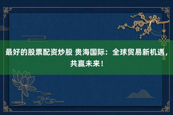 最好的股票配资炒股 贵海国际：全球贸易新机遇，共赢未来！