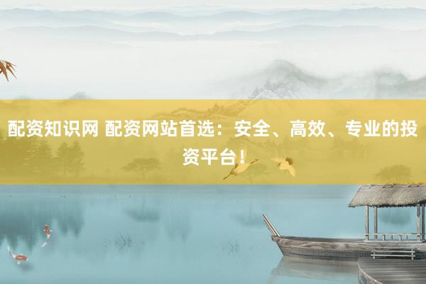 配资知识网 配资网站首选：安全、高效、专业的投资平台！