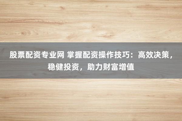 股票配资专业网 掌握配资操作技巧：高效决策，稳健投资，助力财富增值