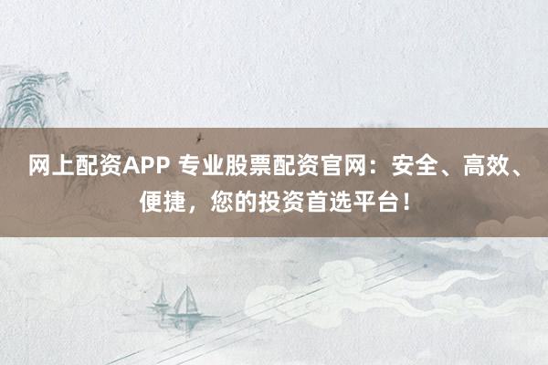 网上配资APP 专业股票配资官网：安全、高效、便捷，您的投资首选平台！