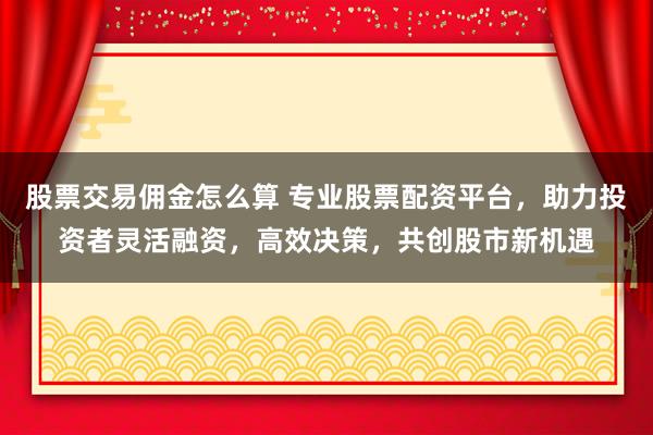 股票交易佣金怎么算 专业股票配资平台，助力投资者灵活融资，高效决策，共创股市新机遇