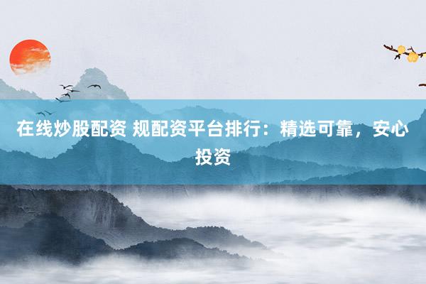 在线炒股配资 规配资平台排行：精选可靠，安心投资