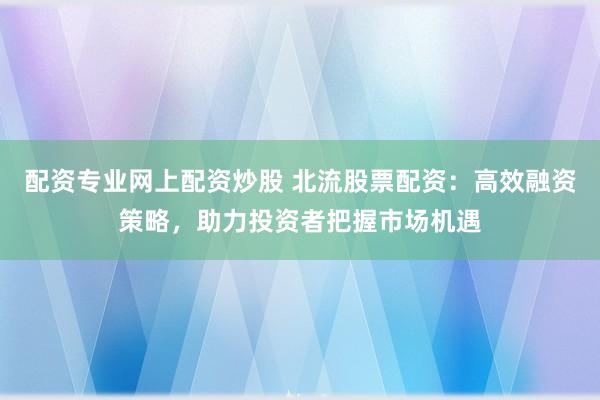 配资专业网上配资炒股 北流股票配资：高效融资策略，助力投资者把握市场机遇