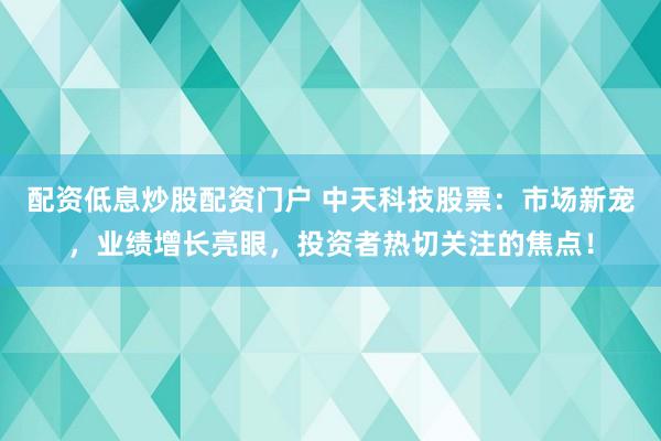 配资低息炒股配资门户 中天科技股票：市场新宠，业绩增长亮眼，投资者热切关注的焦点！