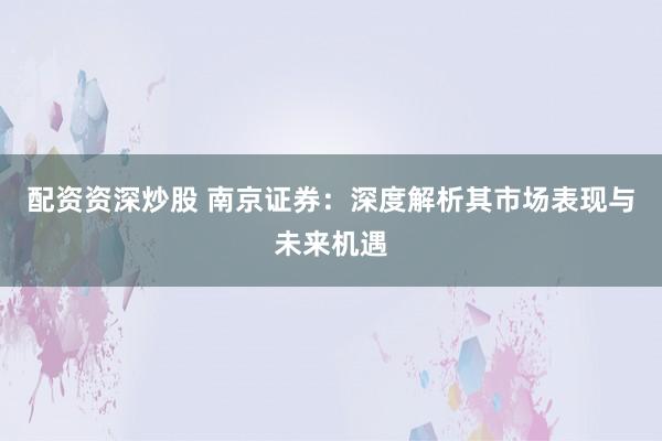 配资资深炒股 南京证券：深度解析其市场表现与未来机遇