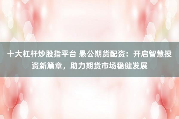 十大杠杆炒股指平台 愚公期货配资：开启智慧投资新篇章，助力期货市场稳健发展