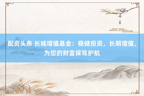 配资头条 长城增值基金：稳健投资，长期增值，为您的财富保驾护航
