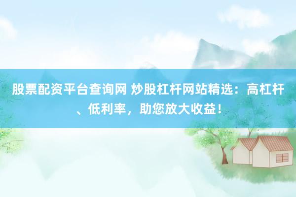 股票配资平台查询网 炒股杠杆网站精选：高杠杆、低利率，助您放大收益！