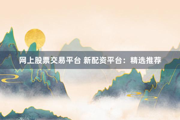 网上股票交易平台 新配资平台：精选推荐
