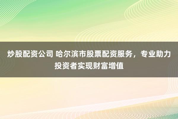 炒股配资公司 哈尔滨市股票配资服务，专业助力投资者实现财富增值