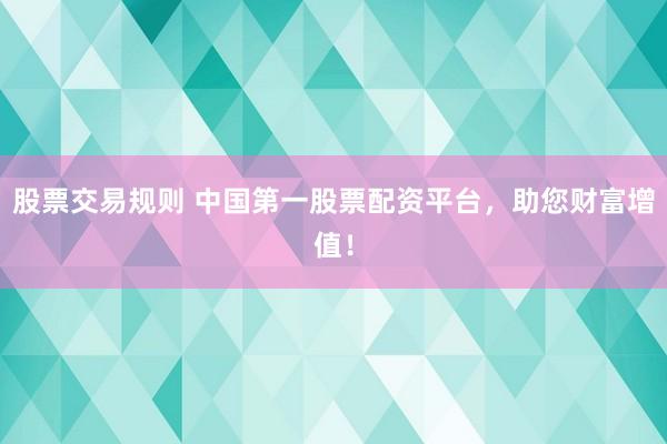 股票交易规则 中国第一股票配资平台，助您财富增值！