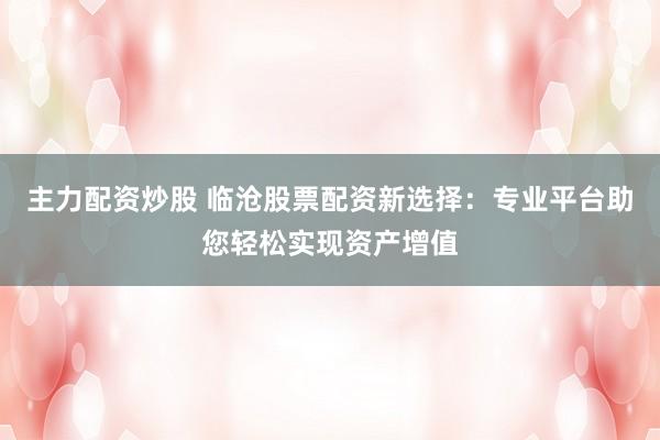 主力配资炒股 临沧股票配资新选择：专业平台助您轻松实现资产增值