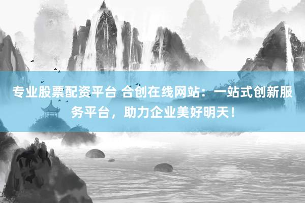 专业股票配资平台 合创在线网站：一站式创新服务平台，助力企业美好明天！