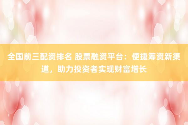 全国前三配资排名 股票融资平台：便捷筹资新渠道，助力投资者实现财富增长