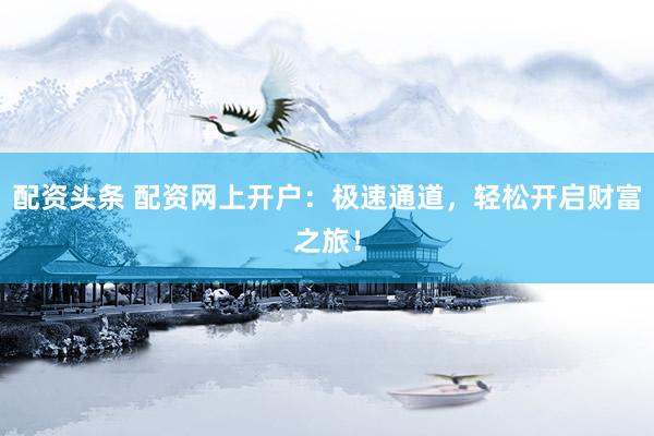 配资头条 配资网上开户：极速通道，轻松开启财富之旅！
