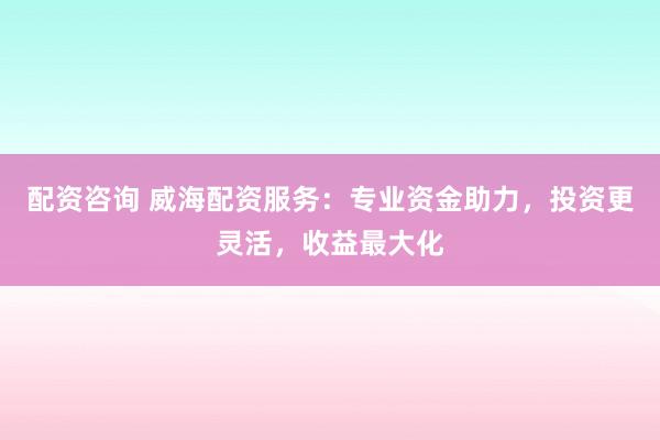 配资咨询 威海配资服务：专业资金助力，投资更灵活，收益最大化