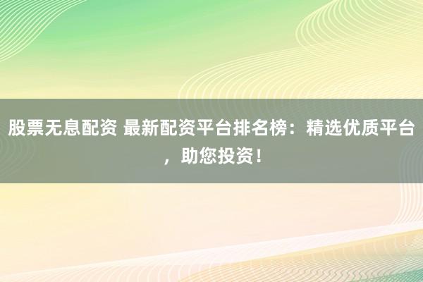 股票无息配资 最新配资平台排名榜：精选优质平台，助您投资！
