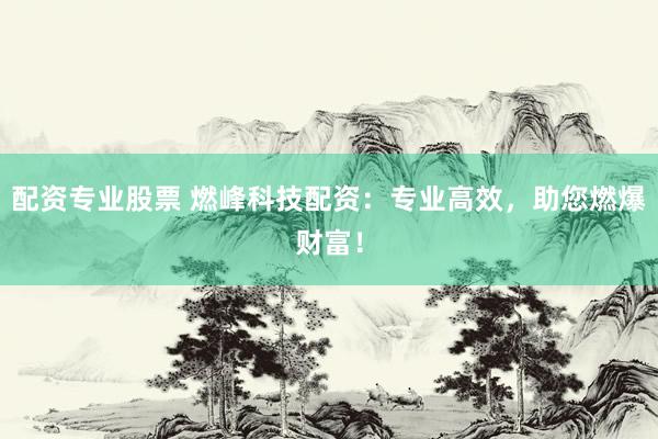 配资专业股票 燃峰科技配资：专业高效，助您燃爆财富！