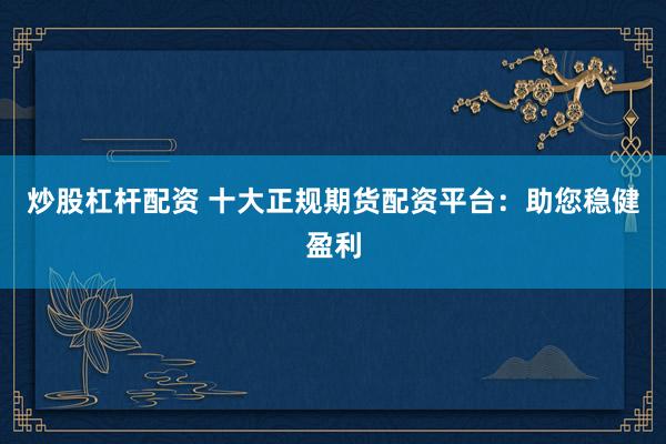 炒股杠杆配资 十大正规期货配资平台：助您稳健盈利