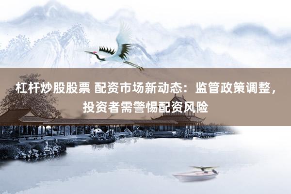 杠杆炒股股票 配资市场新动态：监管政策调整，投资者需警惕配资风险