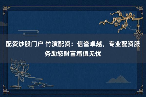 配资炒股门户 竹演配资：信誉卓越，专业配资服务助您财富增值无忧