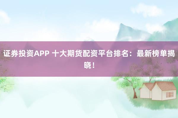 证券投资APP 十大期货配资平台排名：最新榜单揭晓！