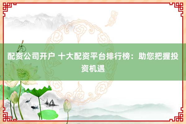 配资公司开户 十大配资平台排行榜：助您把握投资机遇