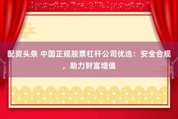 配资头条 中国正规股票杠杆公司优选：安全合规，助力财富增值