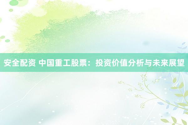 安全配资 中国重工股票：投资价值分析与未来展望