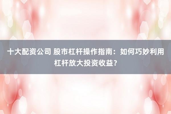 十大配资公司 股市杠杆操作指南：如何巧妙利用杠杆放大投资收益？