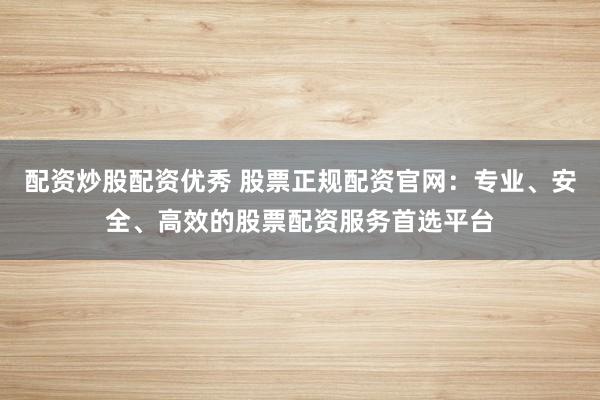 配资炒股配资优秀 股票正规配资官网：专业、安全、高效的股票配资服务首选平台