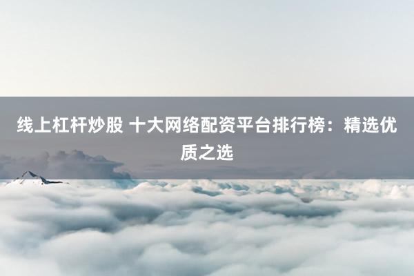 线上杠杆炒股 十大网络配资平台排行榜：精选优质之选