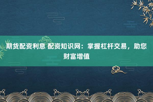期货配资利息 配资知识网：掌握杠杆交易，助您财富增值