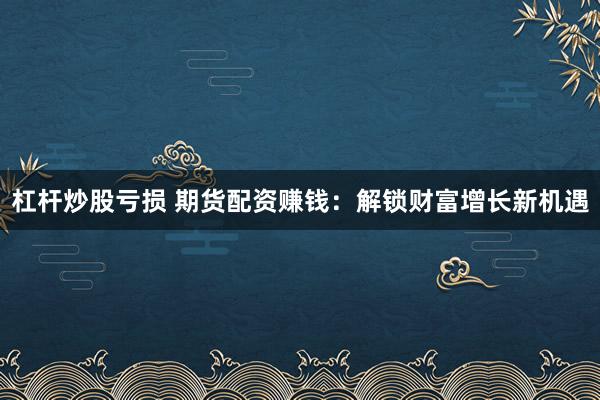 杠杆炒股亏损 期货配资赚钱：解锁财富增长新机遇