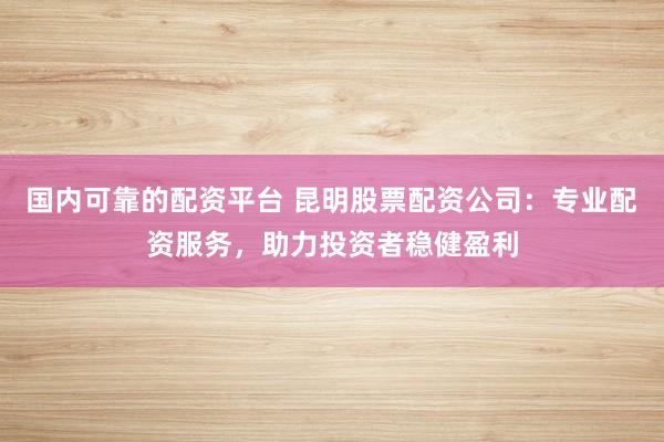国内可靠的配资平台 昆明股票配资公司:专业配资服务,助力投资者稳健盈利