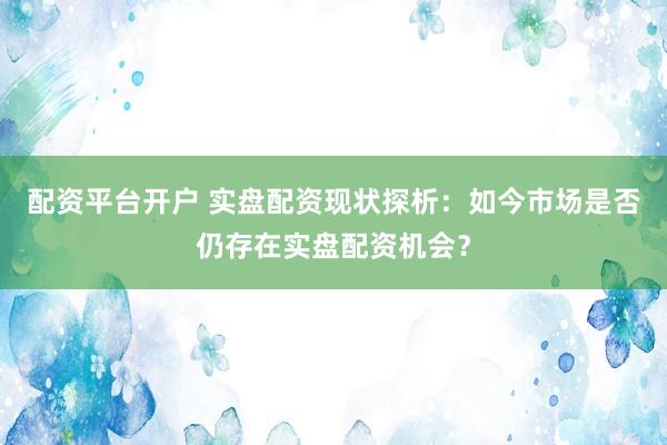 配资平台开户 实盘配资现状探析：如今市场是否仍存在实盘配资机会？