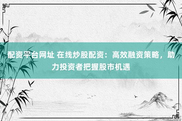 配资平台网址 在线炒股配资：高效融资策略，助力投资者把握股市机遇