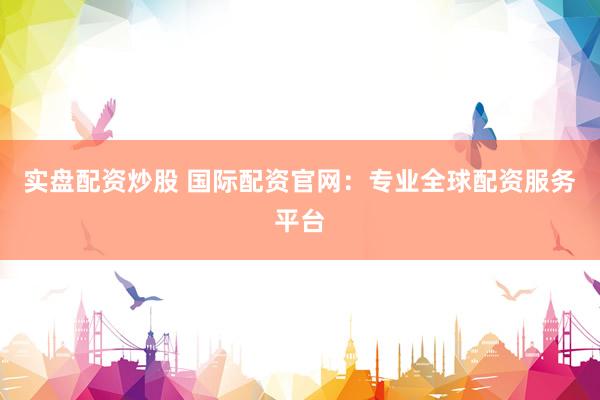实盘配资炒股 国际配资官网：专业全球配资服务平台