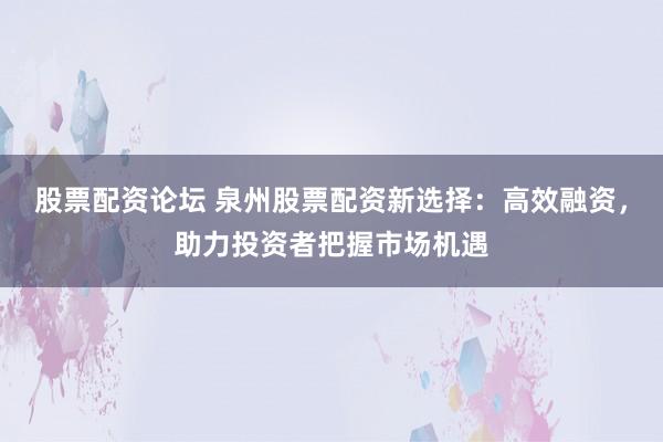 股票配资论坛 泉州股票配资新选择:高效融资,助力投资者把握市场机遇
