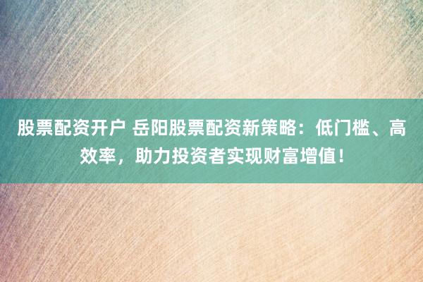 股票配资开户 岳阳股票配资新策略：低门槛、高效率，助力投资者实现财富增值！