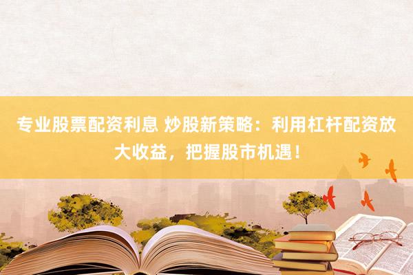 专业股票配资利息 炒股新策略：利用杠杆配资放大收益，把握股市机遇！