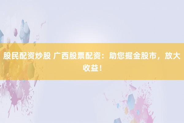 股民配资炒股 广西股票配资：助您掘金股市，放大收益！
